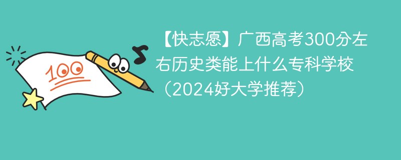 【快志愿】广西高考300分左右历史类能上什么专科学校（2024好大学推荐）