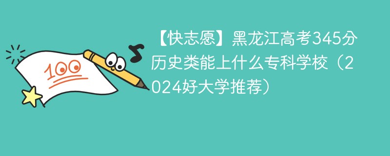 【快志愿】黑龙江高考345分历史类能上什么专科学校（2024好大学推荐）