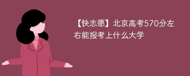 【快志愿】2024北京高考570分左右能报考上什么大学