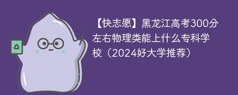 【快志愿】黑龙江高考300分左右物理类能上什么专科学校（2024好大学推荐）