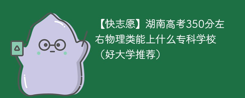 【快志愿】湖南高考350分左右物理类能上什么专科学校（2024好大学推荐）