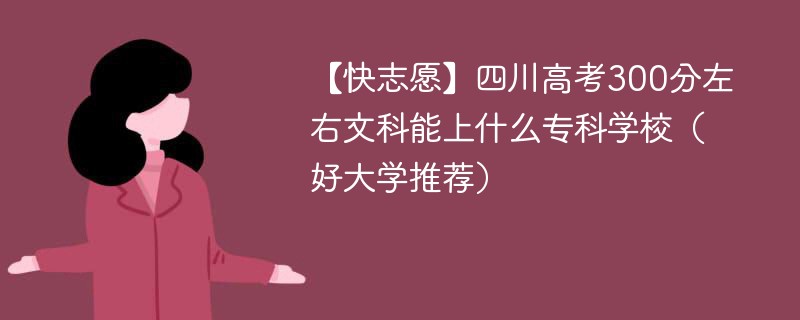 【快志愿】四川高考300分左右文科能上什么专科学校（2024好大学推荐）