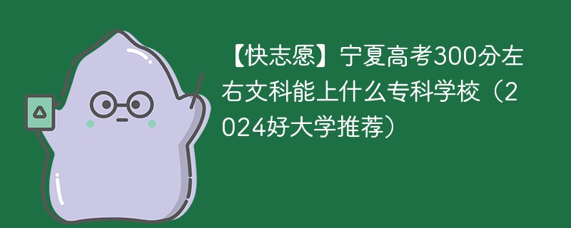 【快志愿】宁夏高考300分左右文科能上什么专科学校（2024好大学推荐）