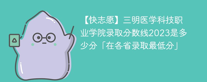 【快志愿】三明医学科技职业学院录取分数线2023是多少分「在各省录取最低分」