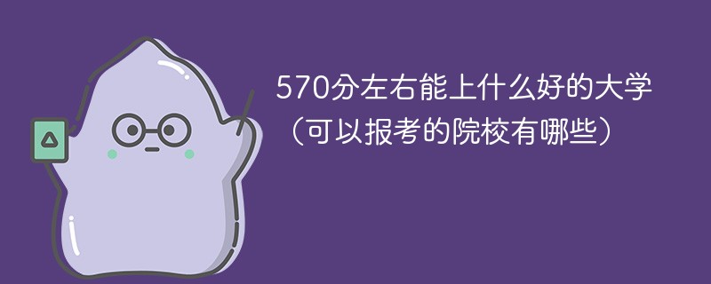 570分左右能上什么好的大学（可以报考的院校有哪些）