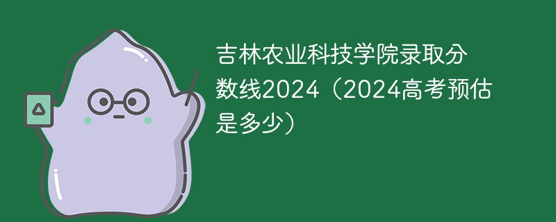 吉林农业科技学院录取分数线2024（2024高考预估是多少）