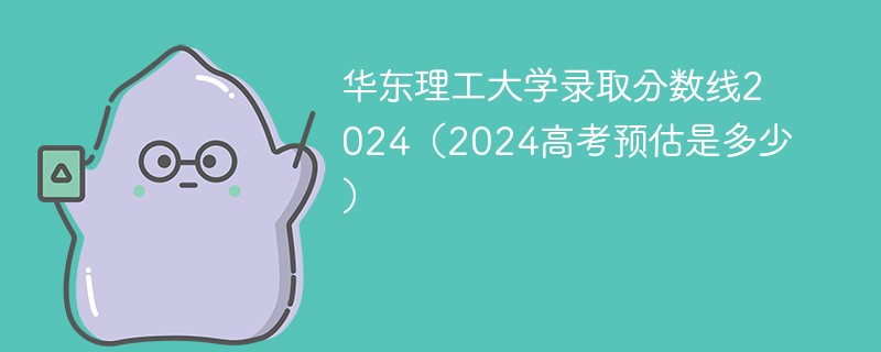 华东理工大学录取分数线2024（2024高考预估是多少）