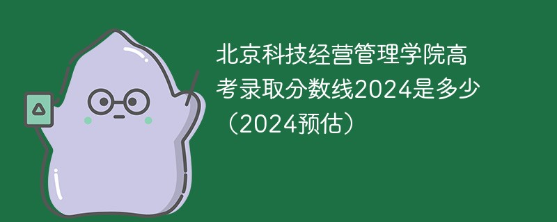 北京科技经营管理学院高考录取分数线2024是多少（2024预估）