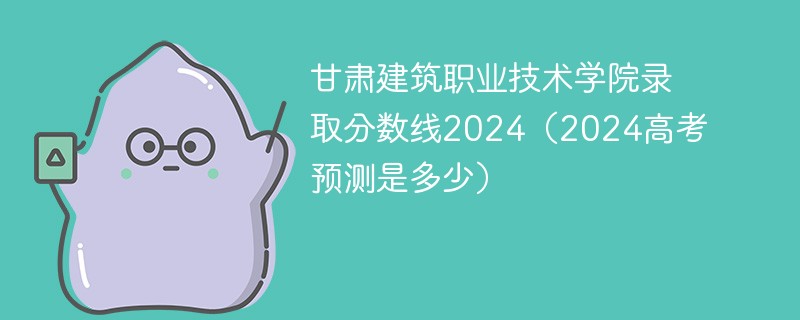 甘肃建筑职业技术学院录取分数线2024（2024高考预测是多少）