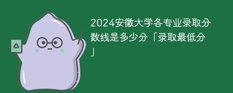 2024安徽大学各专业录取分数线是多少分「录取最低分」