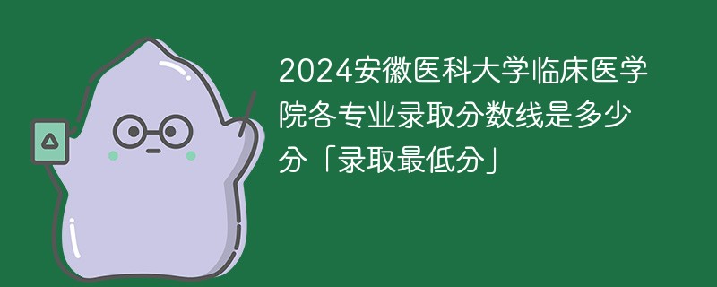 2024安徽医科大学临床医学院各专业录取分数线是多少分「录取最低分」