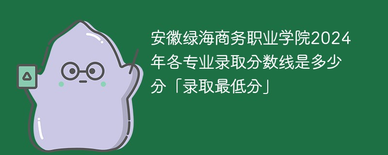 安徽绿海商务职业学院2024年各专业录取分数线是多少分「录取最低分」