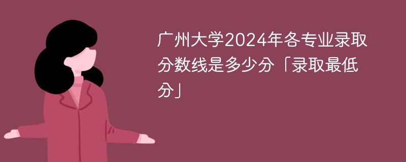 广州大学2024年各专业录取分数线是多少分「录取最低分」