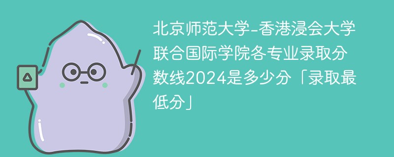 北京师范大学-香港浸会大学联合国际学院各专业录取分数线2024是多少分「录取最低分」