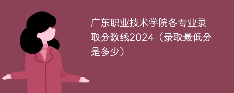 广东职业技术学院各专业录取分数线2024（录取最低分是多少）