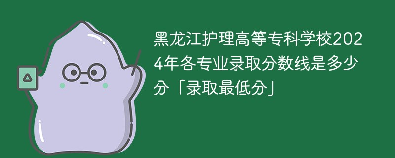 黑龙江护理高等专科学校2024年各专业录取分数线是多少分「录取最低分」