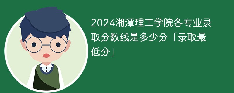 2024湘潭理工学院各专业录取分数线是多少分「录取最低分」