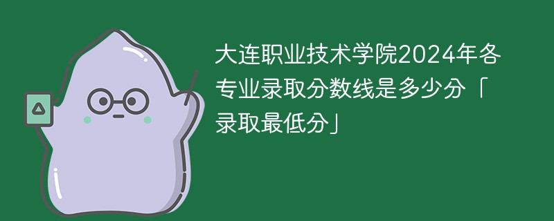 大连职业技术学院2024年各专业录取分数线是多少分「录取最低分」