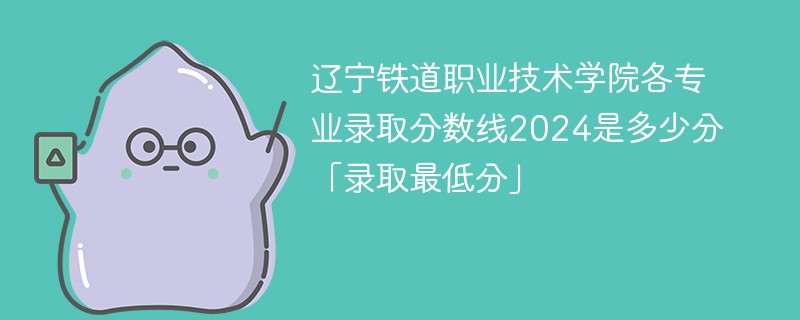 辽宁铁道职业技术学院各专业录取分数线2024是多少分「录取最低分」