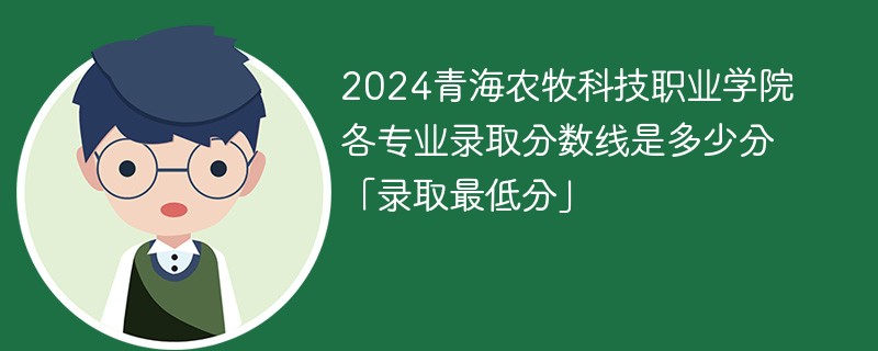 2024青海农牧科技职业学院各专业录取分数线是多少分「录取最低分」