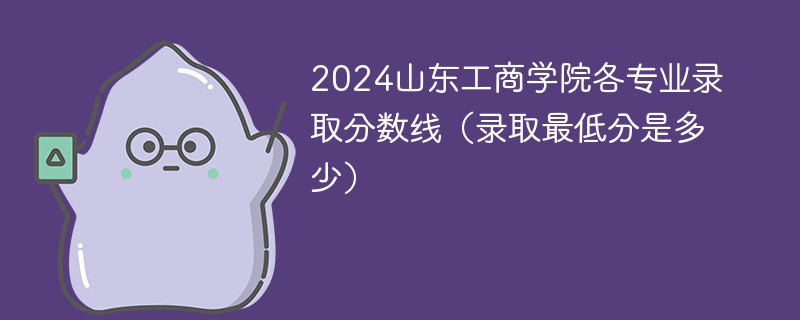 2024山东工商学院各专业录取分数线（录取最低分是多少）