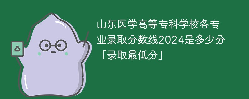 山东医学高等专科学校各专业录取分数线2024是多少分「录取最低分」