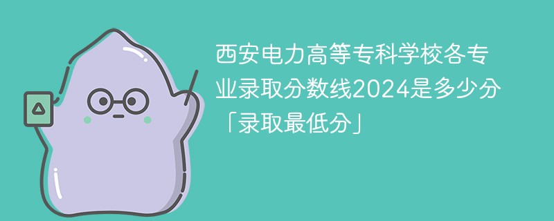 西安电力高等专科学校各专业录取分数线2024是多少分「录取最低分」