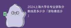 2024上海大学各专业录取分数线是多少分「录取最低分」