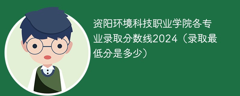 资阳环境科技职业学院各专业录取分数线2024（录取最低分是多少）