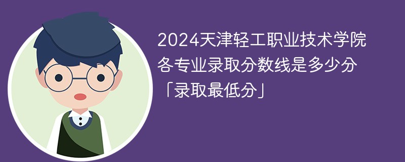 2024天津轻工职业技术学院各专业录取分数线是多少分「录取最低分」