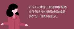 2024天津国土资源和房屋职业学院各专业录取分数线是多少分「录取最低分」