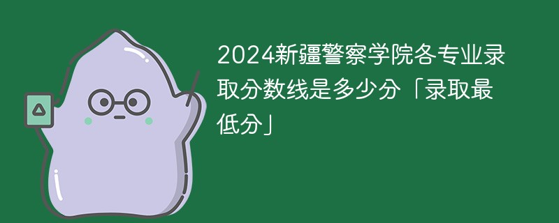 2024新疆警察学院各专业录取分数线是多少分「录取最低分」