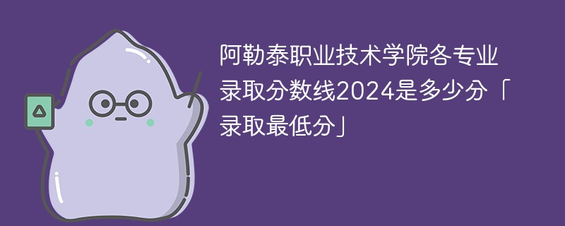 阿勒泰职业技术学院各专业录取分数线2024是多少分「录取最低分」