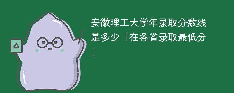 安徽理工大学年录取分数线是多少「在各省录取最低分」