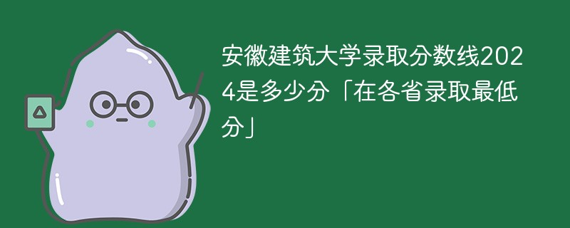 安徽建筑大学录取分数线2024是多少分「在各省录取最低分」