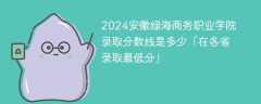 2024安徽绿海商务职业学院录取分数线是多少「在各省录取最低分」