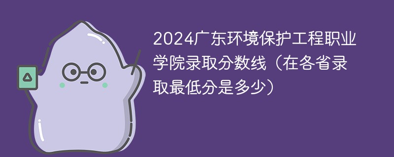2024广东环境保护工程职业学院录取分数线（在各省录取最低分是多少）