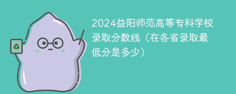 2024益阳师范高等专科学校录取分数线（在各省录取最低分是多少）