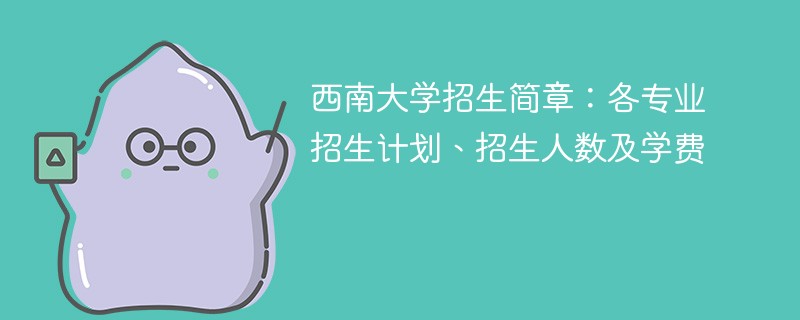 西南大学招生简章：各专业招生计划、招生人数及学费