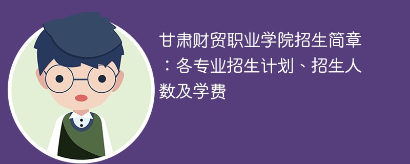 甘肃财贸职业学院招生简章：各专业招生计划、招生人数及学费