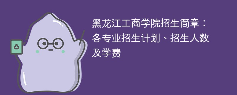 黑龙江工商学院招生简章：各专业招生计划、招生人数及学费