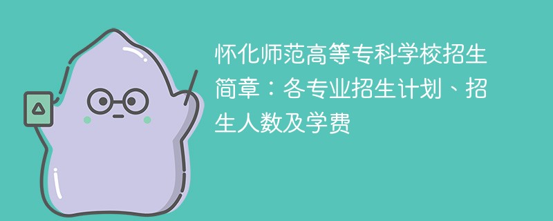 怀化师范高等专科学校招生简章：各专业招生计划、招生人数及学费