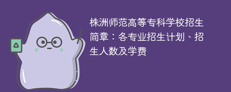 株洲师范高等专科学校招生简章：各专业招生计划、招生人数及学费