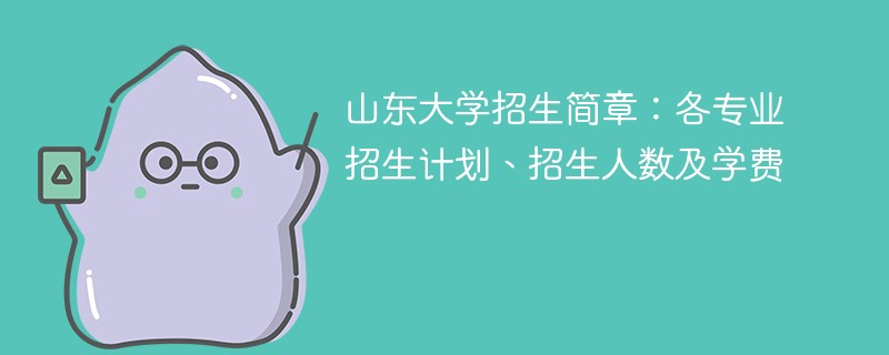 山东大学招生简章：各专业招生计划、招生人数及学费