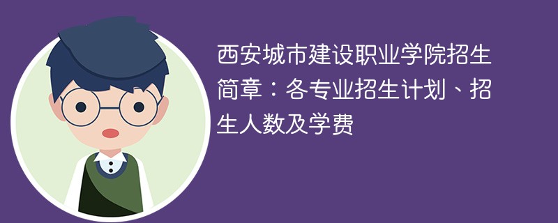 西安城市建设职业学院招生简章：各专业招生计划、招生人数及学费