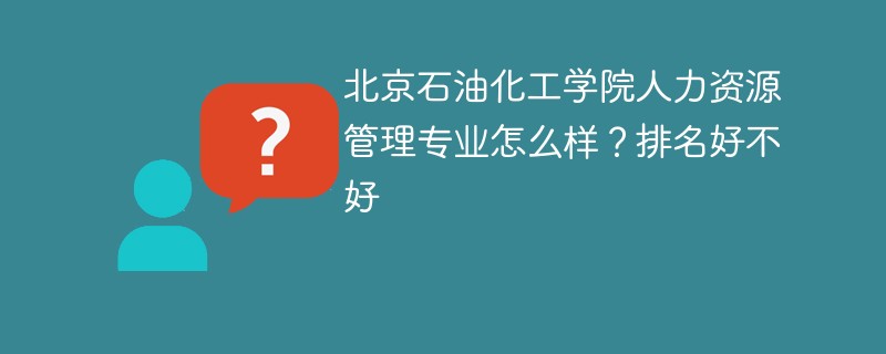 北京石油化工学院人力资源管理专业怎么样？排名好不好