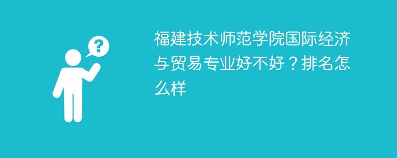 福建技术师范学院国际经济与贸易专业好不好？排名怎么样