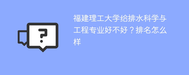 福建理工大学给排水科学与工程专业好不好？排名怎么样
