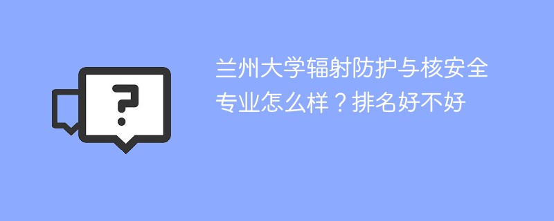 兰州大学辐射防护与核安全专业怎么样？排名好不好