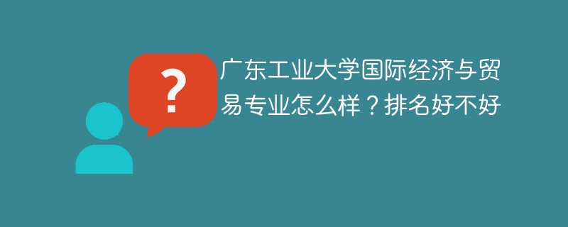 广东工业大学国际经济与贸易专业怎么样？排名好不好